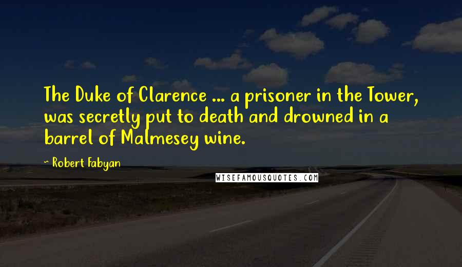 Robert Fabyan Quotes: The Duke of Clarence ... a prisoner in the Tower, was secretly put to death and drowned in a barrel of Malmesey wine.