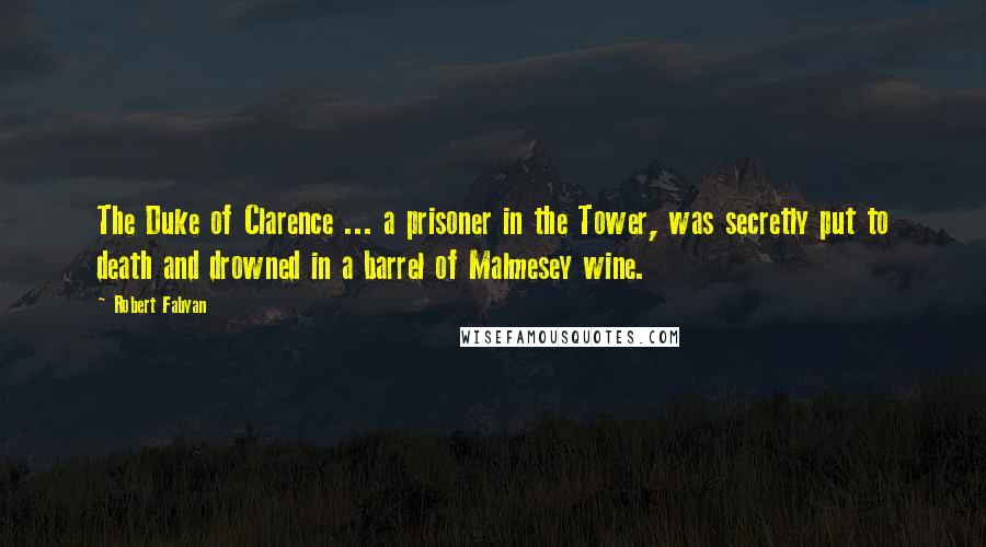 Robert Fabyan Quotes: The Duke of Clarence ... a prisoner in the Tower, was secretly put to death and drowned in a barrel of Malmesey wine.
