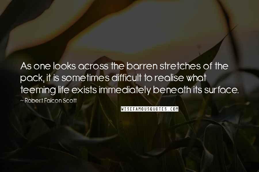 Robert Falcon Scott Quotes: As one looks across the barren stretches of the pack, it is sometimes difficult to realise what teeming life exists immediately beneath its surface.