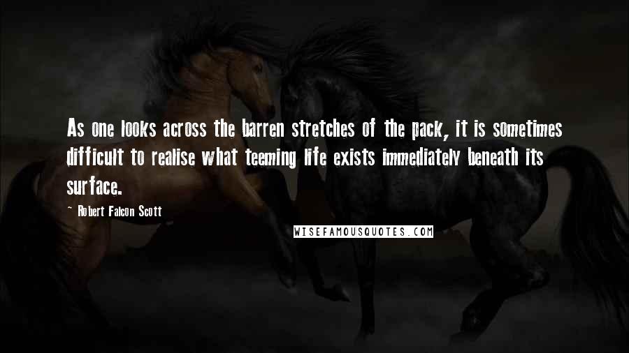 Robert Falcon Scott Quotes: As one looks across the barren stretches of the pack, it is sometimes difficult to realise what teeming life exists immediately beneath its surface.
