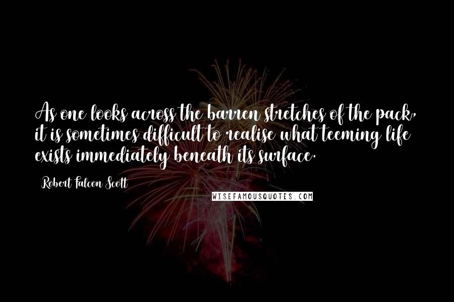 Robert Falcon Scott Quotes: As one looks across the barren stretches of the pack, it is sometimes difficult to realise what teeming life exists immediately beneath its surface.
