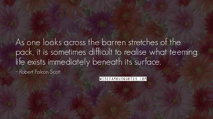 Robert Falcon Scott Quotes: As one looks across the barren stretches of the pack, it is sometimes difficult to realise what teeming life exists immediately beneath its surface.