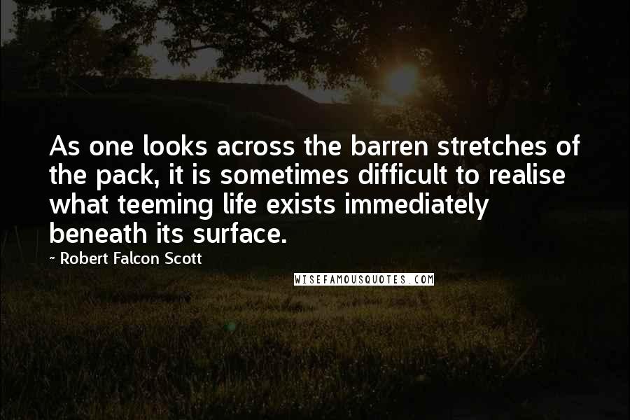 Robert Falcon Scott Quotes: As one looks across the barren stretches of the pack, it is sometimes difficult to realise what teeming life exists immediately beneath its surface.