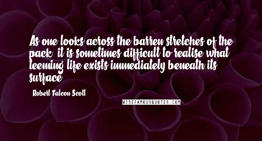 Robert Falcon Scott Quotes: As one looks across the barren stretches of the pack, it is sometimes difficult to realise what teeming life exists immediately beneath its surface.
