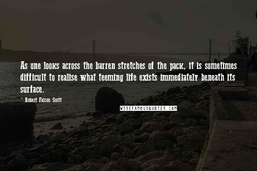 Robert Falcon Scott Quotes: As one looks across the barren stretches of the pack, it is sometimes difficult to realise what teeming life exists immediately beneath its surface.