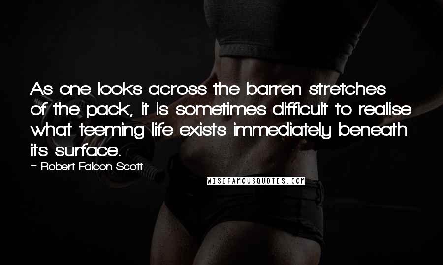 Robert Falcon Scott Quotes: As one looks across the barren stretches of the pack, it is sometimes difficult to realise what teeming life exists immediately beneath its surface.
