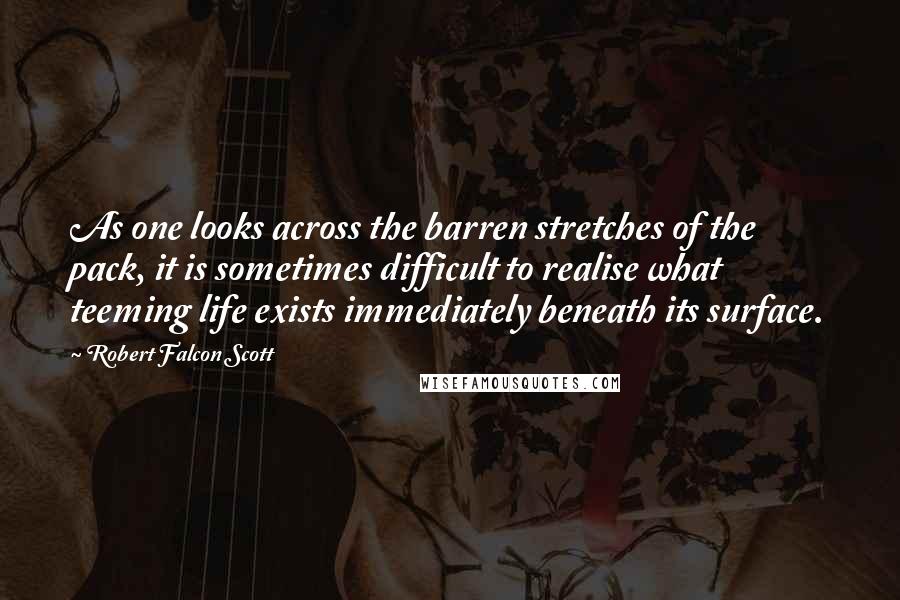 Robert Falcon Scott Quotes: As one looks across the barren stretches of the pack, it is sometimes difficult to realise what teeming life exists immediately beneath its surface.