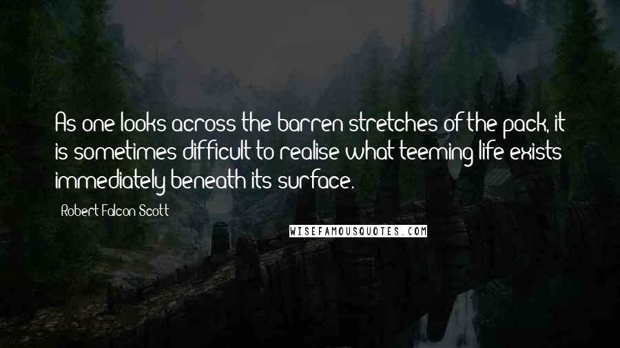 Robert Falcon Scott Quotes: As one looks across the barren stretches of the pack, it is sometimes difficult to realise what teeming life exists immediately beneath its surface.