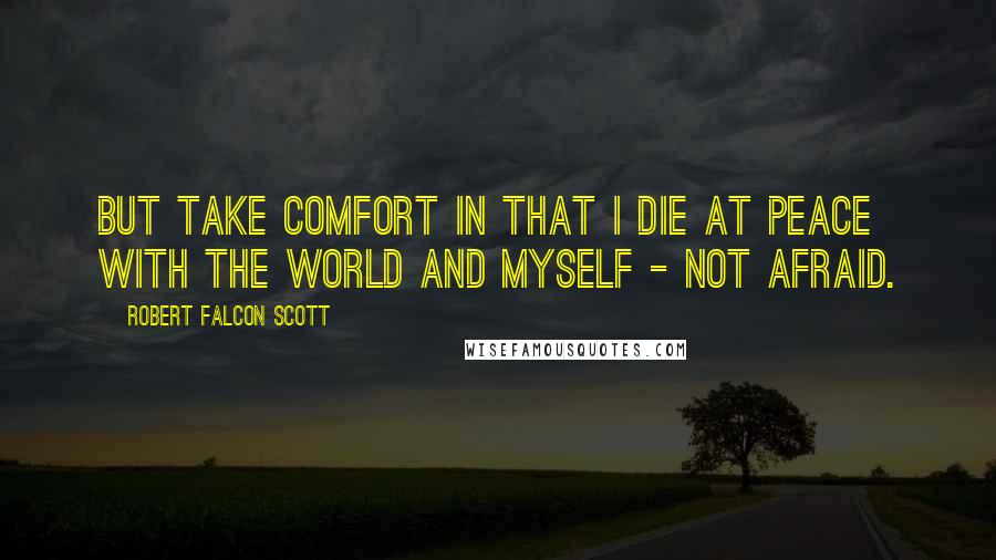 Robert Falcon Scott Quotes: But take comfort in that I die at peace with the world and myself - not afraid.