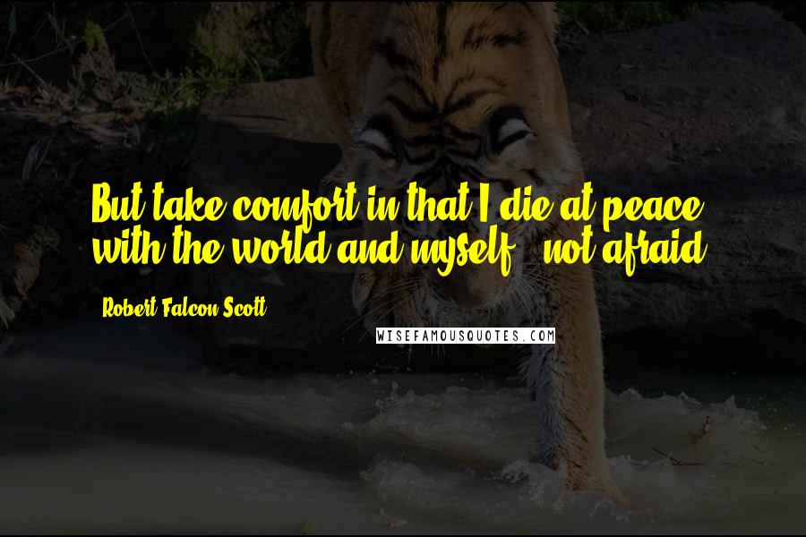 Robert Falcon Scott Quotes: But take comfort in that I die at peace with the world and myself - not afraid.