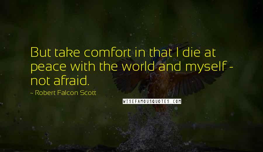 Robert Falcon Scott Quotes: But take comfort in that I die at peace with the world and myself - not afraid.