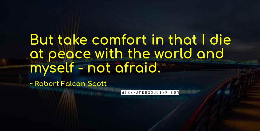 Robert Falcon Scott Quotes: But take comfort in that I die at peace with the world and myself - not afraid.