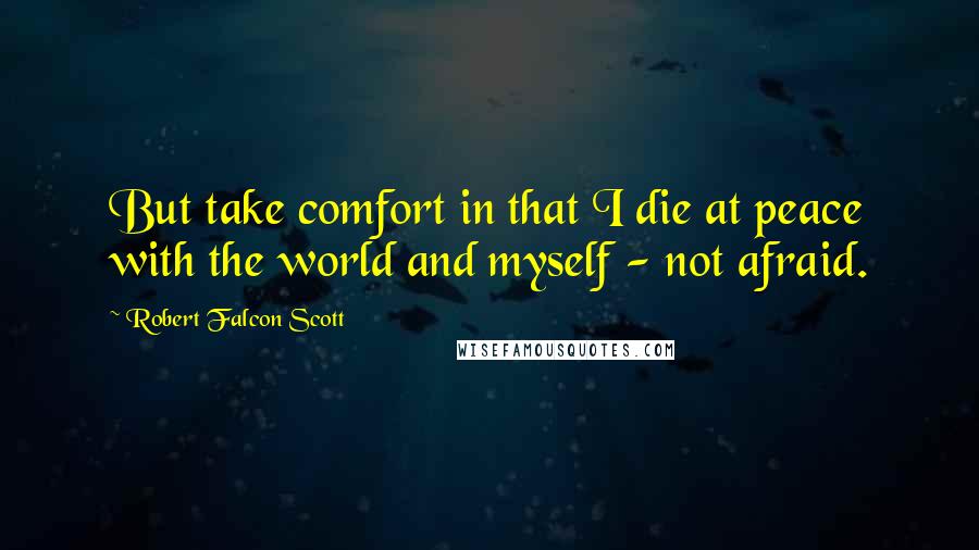 Robert Falcon Scott Quotes: But take comfort in that I die at peace with the world and myself - not afraid.