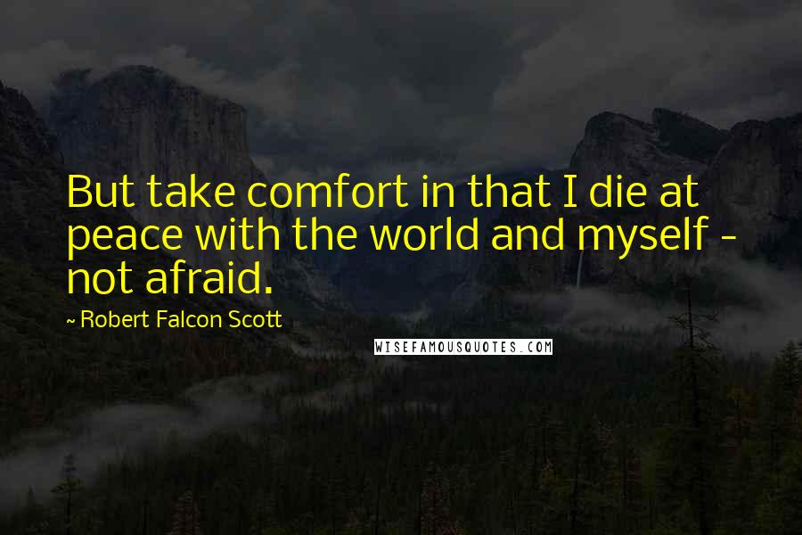 Robert Falcon Scott Quotes: But take comfort in that I die at peace with the world and myself - not afraid.