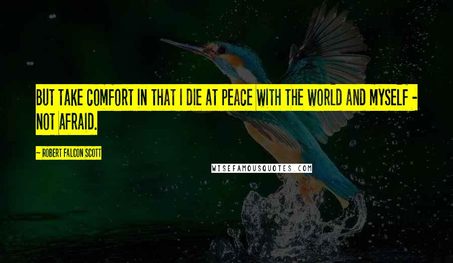 Robert Falcon Scott Quotes: But take comfort in that I die at peace with the world and myself - not afraid.