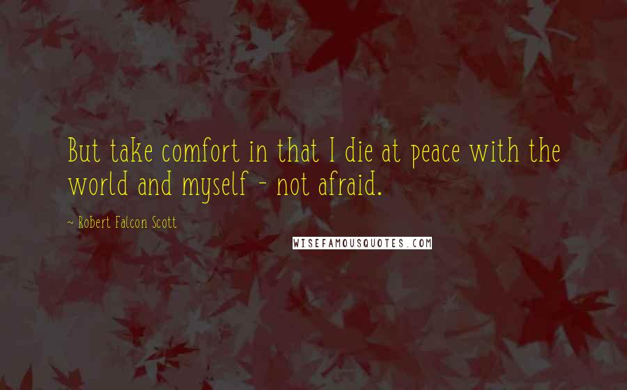 Robert Falcon Scott Quotes: But take comfort in that I die at peace with the world and myself - not afraid.