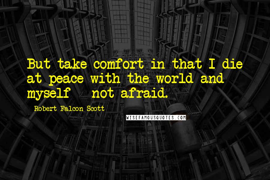 Robert Falcon Scott Quotes: But take comfort in that I die at peace with the world and myself - not afraid.