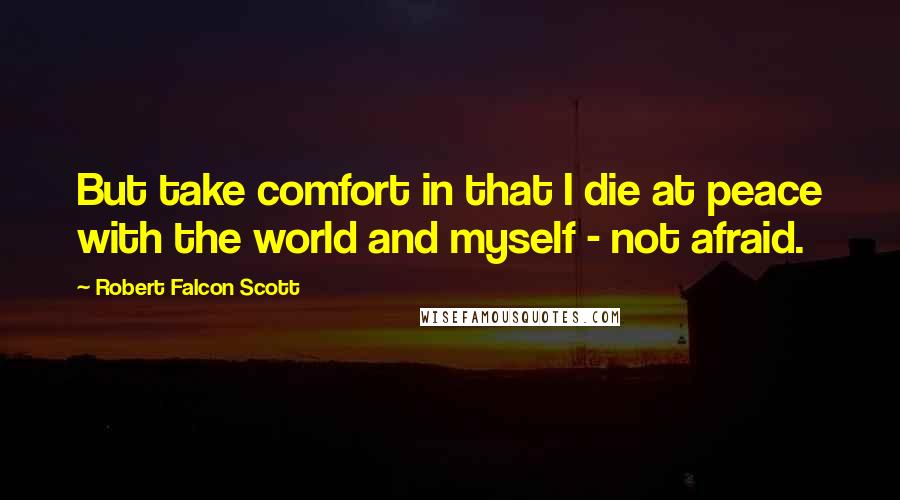 Robert Falcon Scott Quotes: But take comfort in that I die at peace with the world and myself - not afraid.