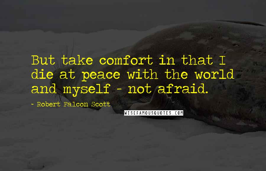 Robert Falcon Scott Quotes: But take comfort in that I die at peace with the world and myself - not afraid.