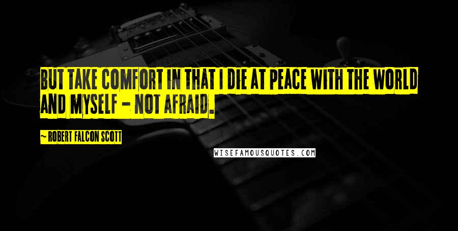 Robert Falcon Scott Quotes: But take comfort in that I die at peace with the world and myself - not afraid.