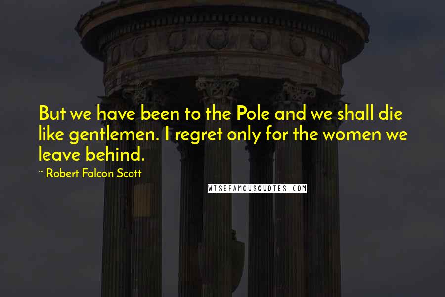 Robert Falcon Scott Quotes: But we have been to the Pole and we shall die like gentlemen. I regret only for the women we leave behind.