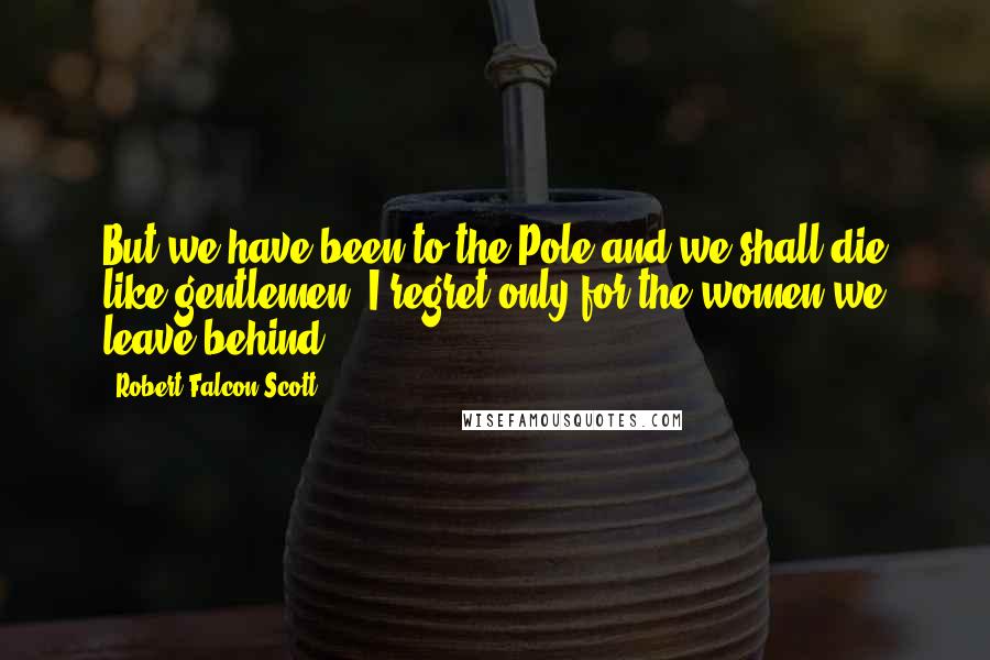 Robert Falcon Scott Quotes: But we have been to the Pole and we shall die like gentlemen. I regret only for the women we leave behind.