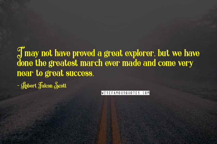 Robert Falcon Scott Quotes: I may not have proved a great explorer, but we have done the greatest march ever made and come very near to great success.