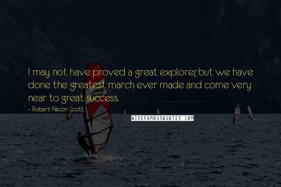 Robert Falcon Scott Quotes: I may not have proved a great explorer, but we have done the greatest march ever made and come very near to great success.