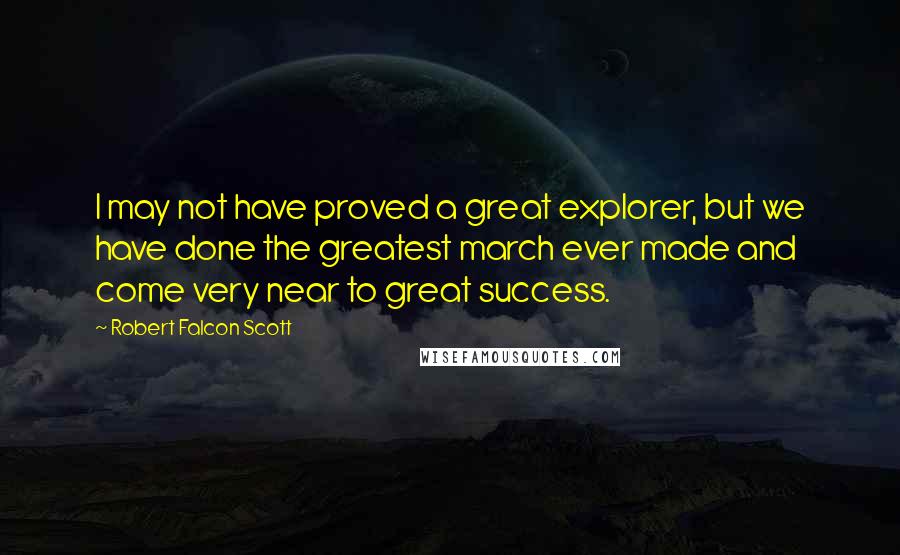 Robert Falcon Scott Quotes: I may not have proved a great explorer, but we have done the greatest march ever made and come very near to great success.