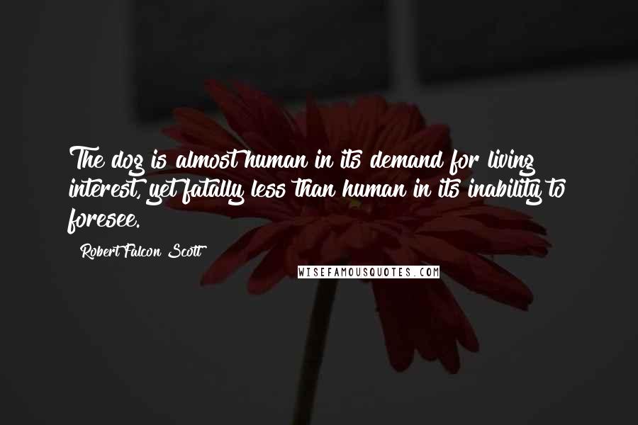 Robert Falcon Scott Quotes: The dog is almost human in its demand for living interest, yet fatally less than human in its inability to foresee.