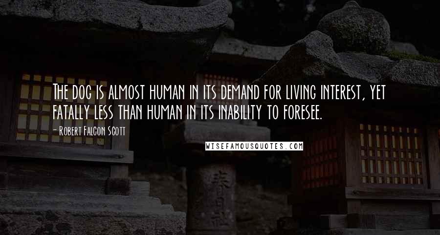 Robert Falcon Scott Quotes: The dog is almost human in its demand for living interest, yet fatally less than human in its inability to foresee.