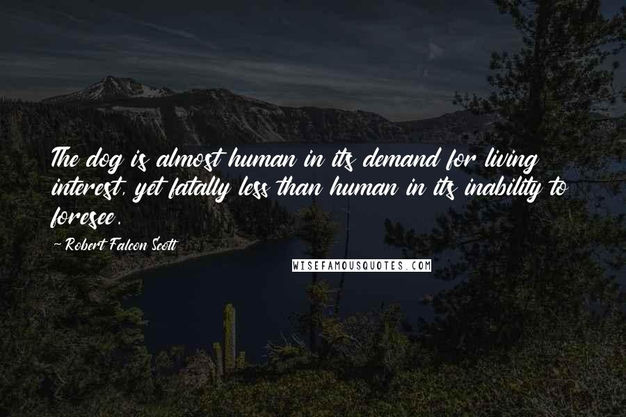 Robert Falcon Scott Quotes: The dog is almost human in its demand for living interest, yet fatally less than human in its inability to foresee.