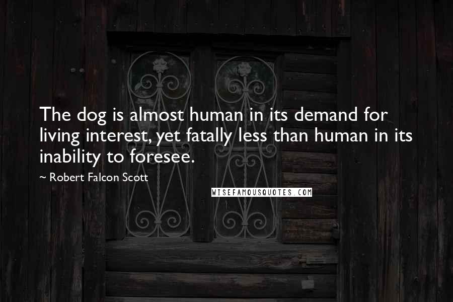Robert Falcon Scott Quotes: The dog is almost human in its demand for living interest, yet fatally less than human in its inability to foresee.
