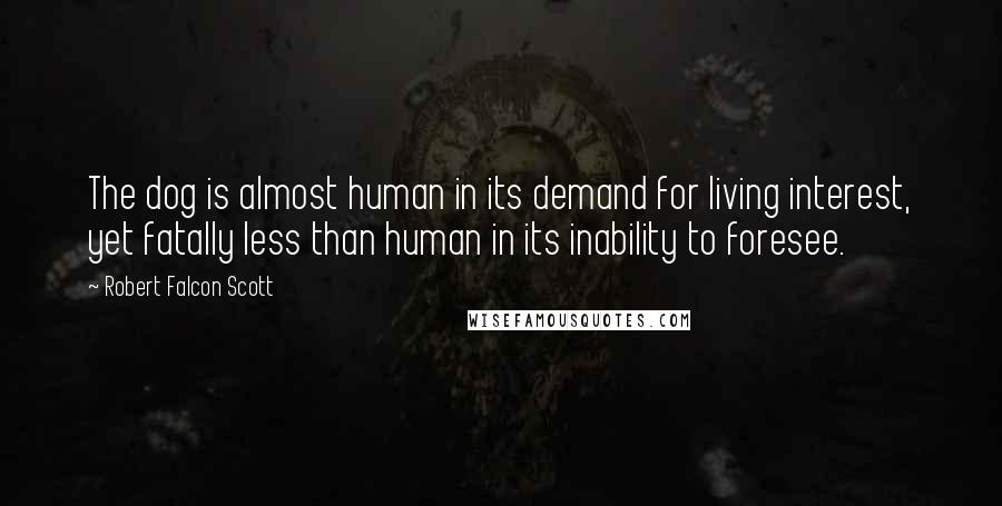 Robert Falcon Scott Quotes: The dog is almost human in its demand for living interest, yet fatally less than human in its inability to foresee.