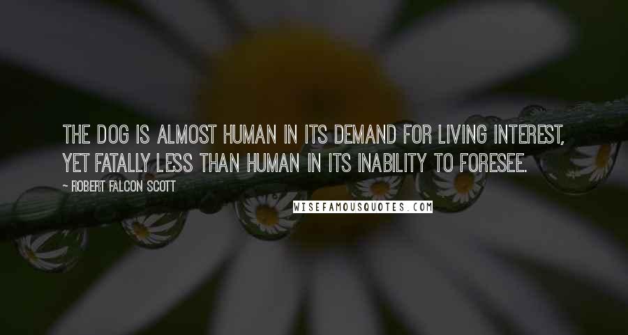 Robert Falcon Scott Quotes: The dog is almost human in its demand for living interest, yet fatally less than human in its inability to foresee.