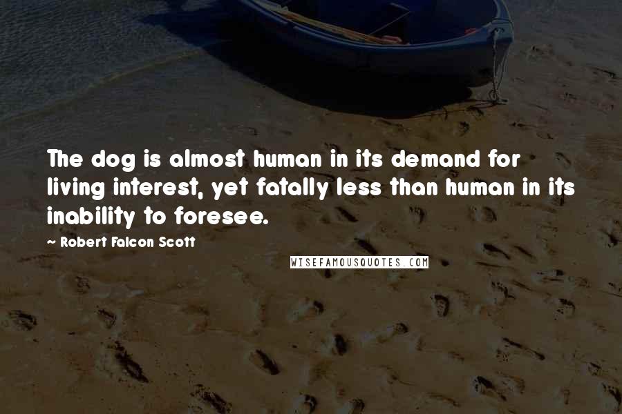 Robert Falcon Scott Quotes: The dog is almost human in its demand for living interest, yet fatally less than human in its inability to foresee.