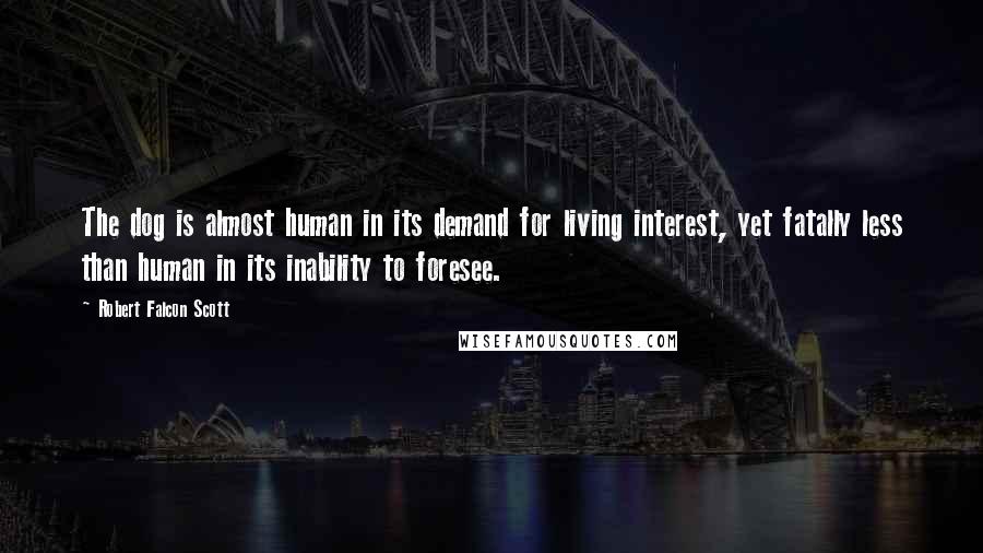 Robert Falcon Scott Quotes: The dog is almost human in its demand for living interest, yet fatally less than human in its inability to foresee.