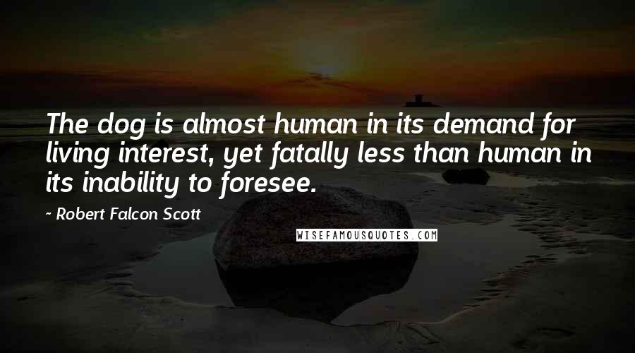 Robert Falcon Scott Quotes: The dog is almost human in its demand for living interest, yet fatally less than human in its inability to foresee.