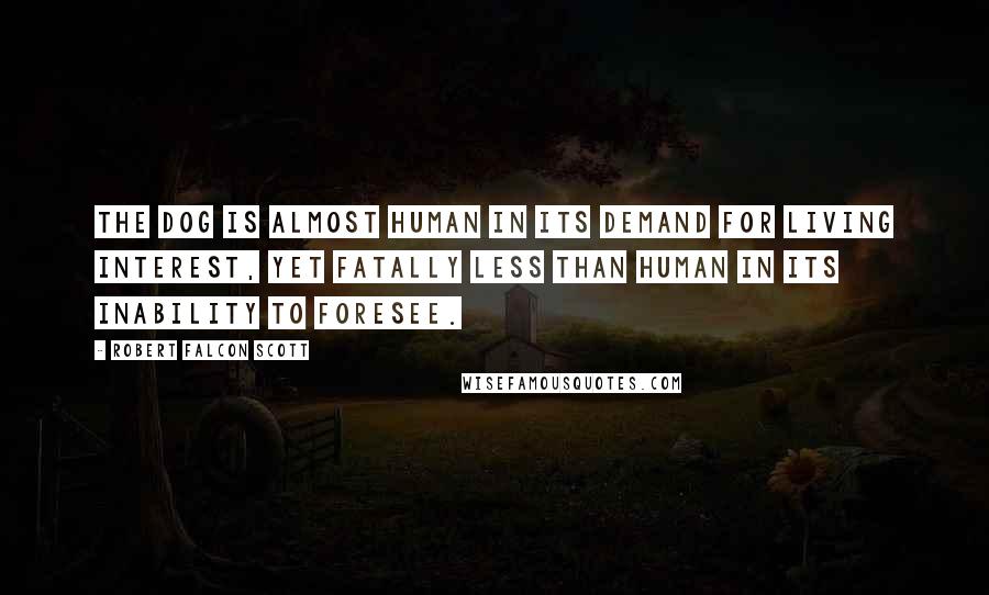 Robert Falcon Scott Quotes: The dog is almost human in its demand for living interest, yet fatally less than human in its inability to foresee.