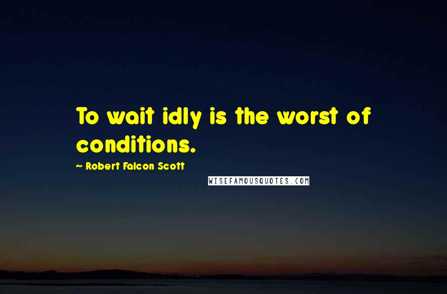 Robert Falcon Scott Quotes: To wait idly is the worst of conditions.