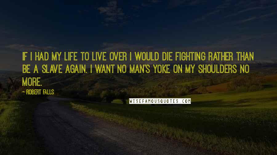 Robert Falls Quotes: If I had my life to live over I would die fighting rather than be a slave again. I want no man's yoke on my shoulders no more.