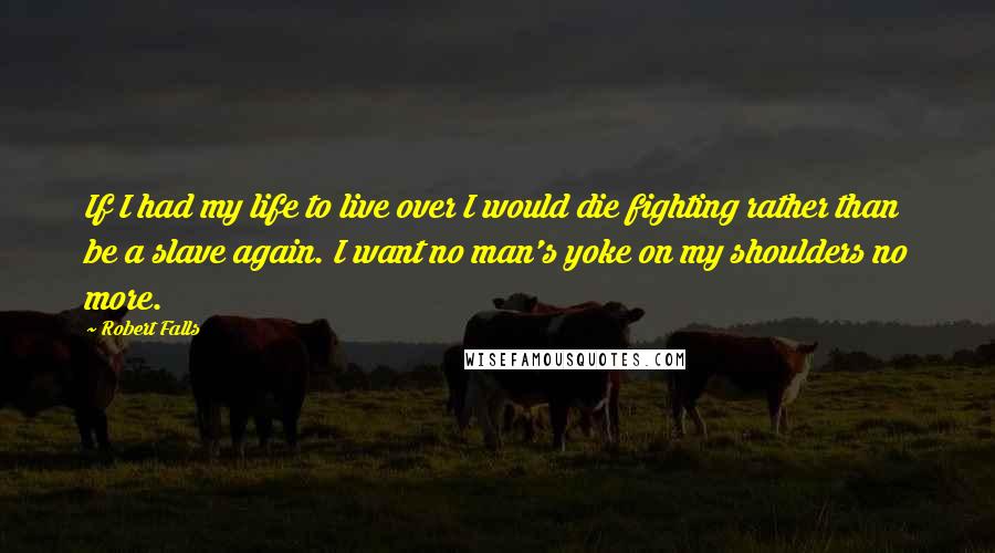 Robert Falls Quotes: If I had my life to live over I would die fighting rather than be a slave again. I want no man's yoke on my shoulders no more.