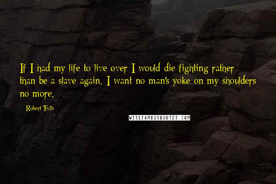 Robert Falls Quotes: If I had my life to live over I would die fighting rather than be a slave again. I want no man's yoke on my shoulders no more.