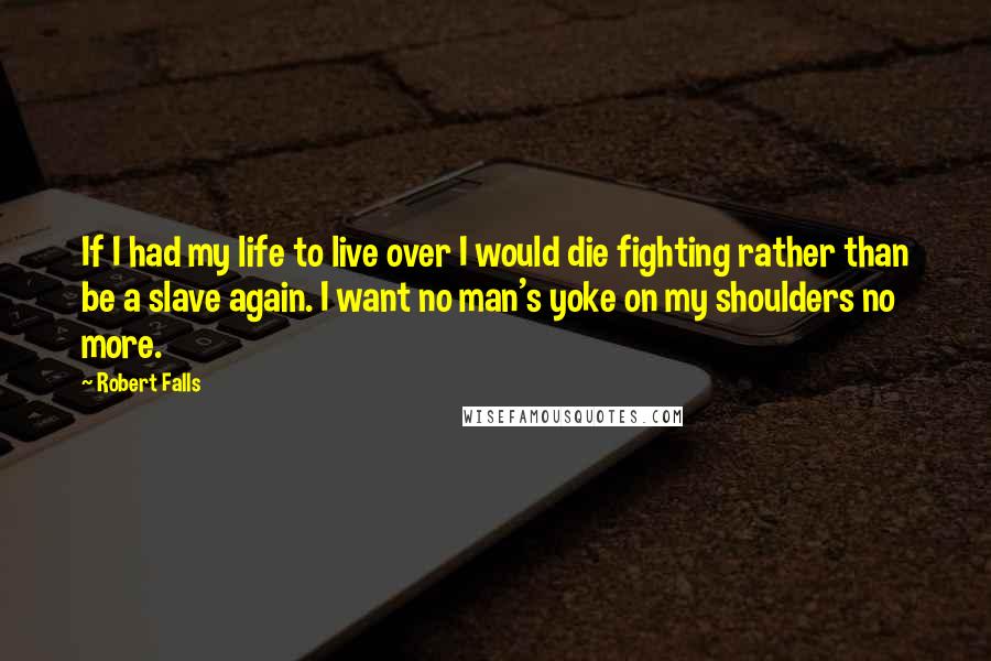 Robert Falls Quotes: If I had my life to live over I would die fighting rather than be a slave again. I want no man's yoke on my shoulders no more.