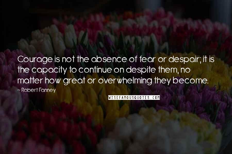 Robert Fanney Quotes: Courage is not the absence of fear or despair; it is the capacity to continue on despite them, no matter how great or overwhelming they become.