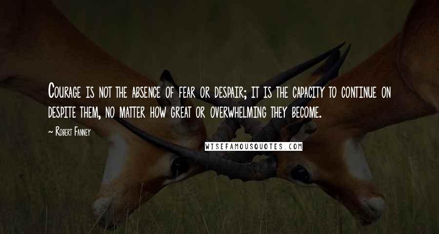 Robert Fanney Quotes: Courage is not the absence of fear or despair; it is the capacity to continue on despite them, no matter how great or overwhelming they become.