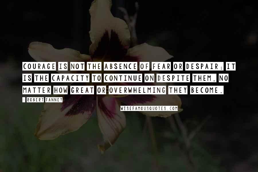 Robert Fanney Quotes: Courage is not the absence of fear or despair; it is the capacity to continue on despite them, no matter how great or overwhelming they become.