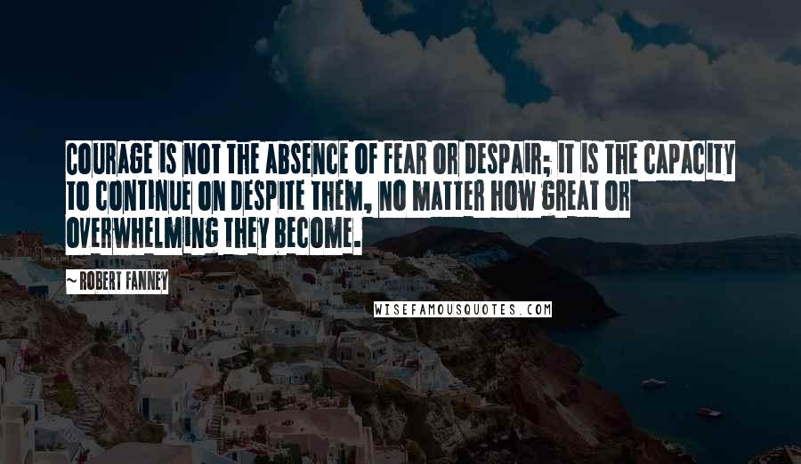 Robert Fanney Quotes: Courage is not the absence of fear or despair; it is the capacity to continue on despite them, no matter how great or overwhelming they become.