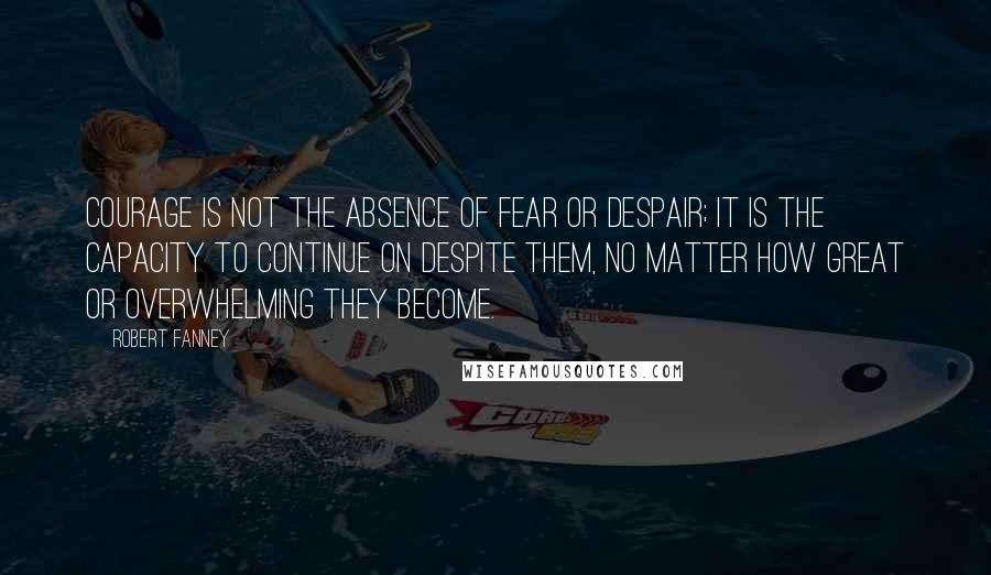 Robert Fanney Quotes: Courage is not the absence of fear or despair; it is the capacity to continue on despite them, no matter how great or overwhelming they become.