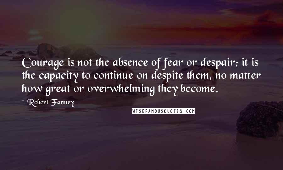 Robert Fanney Quotes: Courage is not the absence of fear or despair; it is the capacity to continue on despite them, no matter how great or overwhelming they become.